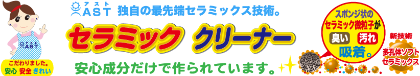 アスト独自の最先端セラミック技術。セラミッククリーナー。安心成分だけで作られています。スポンジ状のセラミック微粒子が臭い、汚れを吸着